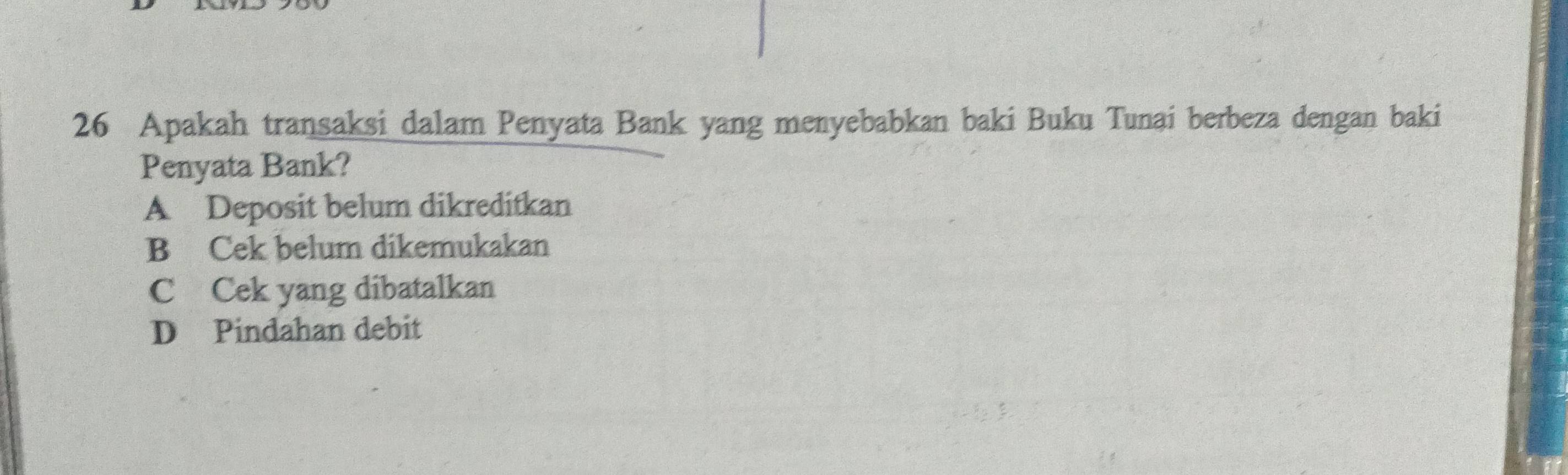 Apakah transaksi dalam Penyata Bank yang menyebabkan baki Buku Tunai berbeza dengan baki
Penyata Bank?
A Deposit belum dikreditkan
B Cek belum dikemukakan
C Cek yang dibatalkan
D Pindahan debit