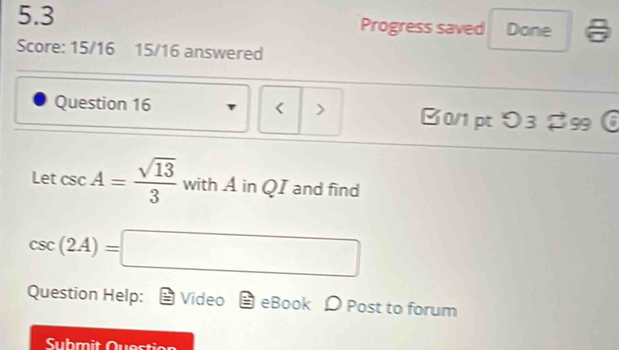 5.3 Progress saved Done 
Score: 15/16 15/16 answered 
Question 16 < > [0/1 ptO3 $99
Letcsc A= sqrt(13)/3  with A in QI and find
csc (2A)=□
Question Help: Video eBook D Post to forum 
Submit Question