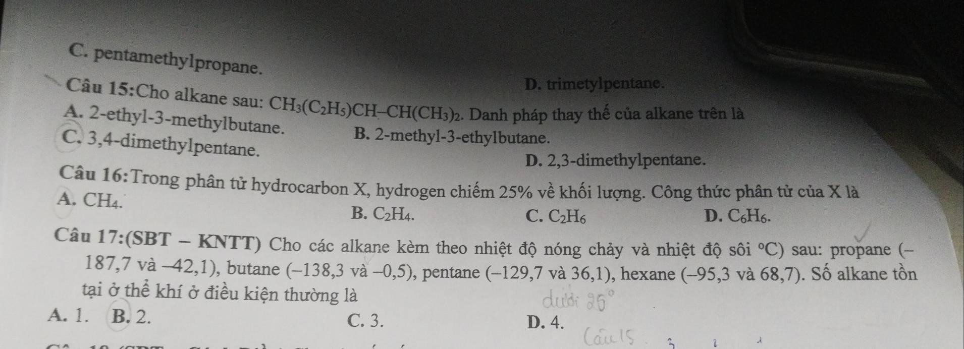 C. pentamethylpropane.
D. trimetylpentane.
Câu 15:Cho alkane sau: CH_3(C_2H_5)CH-CH(CH_3)_2. Danh pháp thay thế của alkane trên là
A. 2 -ethyl-3-methylbutane.
B. 2 -methyl- 3 -ethylbutane.
C. 3, 4 -dimethylpentane.
D. 2, 3 -dimethylpentane.
Câu 16:Trong phân tử hydrocarbon X, hydrogen chiếm 25% về khối lượng. Công thức phân tử của X là
A. CH₄. B. C_2H_4.
C. C_2H_6 D. C_6H_6 a
Câu 17:(SBT-KNTT) Cho các alkane kèm theo nhiệt độ nóng chảy và nhiệt độ sôi°C) sau: propane (-
187,7va-42,1) , butane (-138,3va-0,5) , pentane (−129, 7 và 3 6 1), hexane (-95,3 V a68,7). Số alkane tồn
tại ở thể khí ở điều kiện thường là
A. 1. B. 2. D. 4.
C. 3.
1