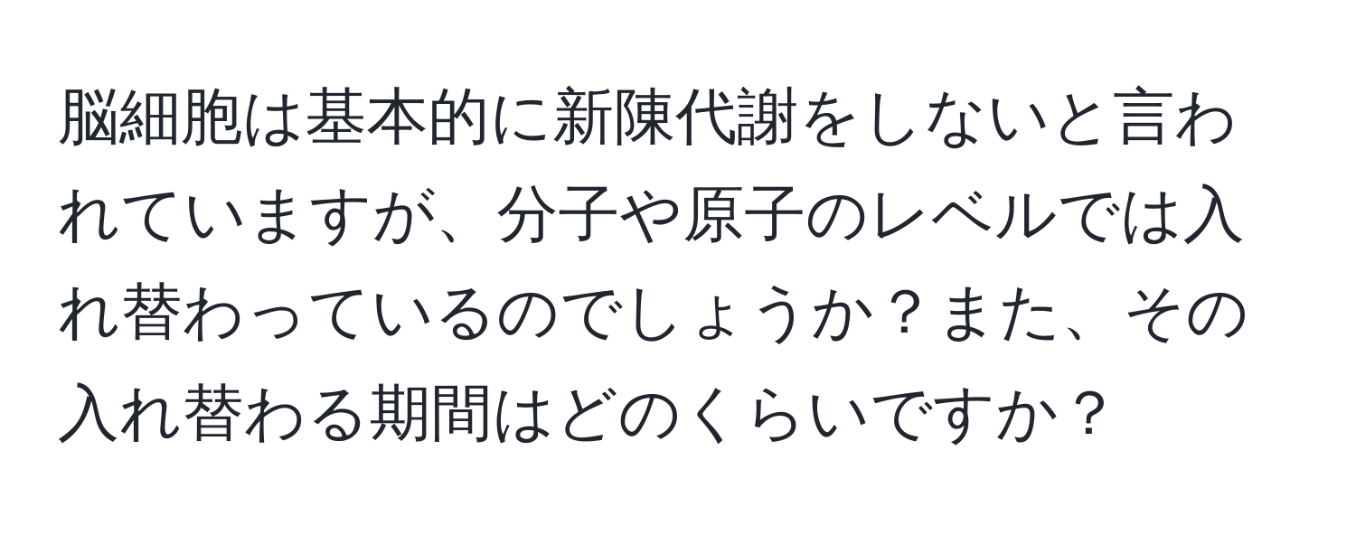 脳細胞は基本的に新陳代謝をしないと言われていますが、分子や原子のレベルでは入れ替わっているのでしょうか？また、その入れ替わる期間はどのくらいですか？