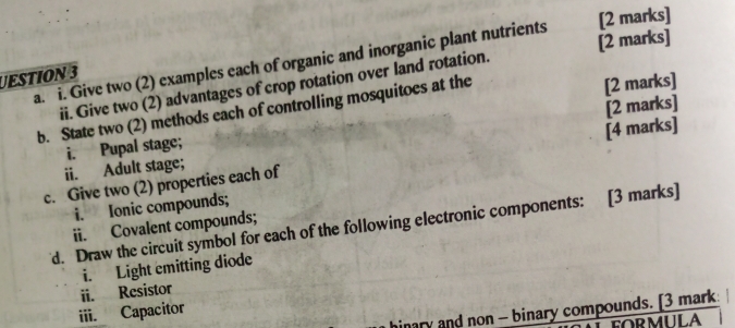 Give two (2) examples each of organic and inorganic plant nutrients [2 marks] 
ii. Give two (2) advantages of crop rotation over land rotation. [2 marks] 
UESTION 3 
b. State two (2) methods each of controlling mosquitoes at the [2 marks] 
i. Pupal stage; [2 marks] 
c. Give two (2) properties each of [4 marks] 
ii. Adult stage; 
i. Ionic compounds; 
d. Draw the circuit symbol for each of the following electronic components: [3 marks] 
ii. Covalent compounds; 
i. Light emitting diode 
iii. Capacitor ii. Resistor 
hinary and non - binary compounds. [3 mark 
FORMULA