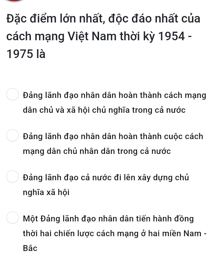 Đặc điểm lớn nhất, độc đáo nhất của
cách mạng Việt Nam thời kỳ 1954 -
1975 là
Đảng lãnh đạo nhân dân hoàn thành cách mạng
dân chủ và xã hội chủ nghĩa trong cả nước
Đảng lãnh đạo nhân dân hoàn thành cuộc cách
mạng dân chủ nhân dân trong cả nước
Đảng lãnh đạo cả nước đi lên xây dựng chủ
nghĩa xã hội
Một Đảng lãnh đạo nhân dân tiến hành đồng
thời hai chiến lược cách mạng ở hai miền Nam -
Bắc