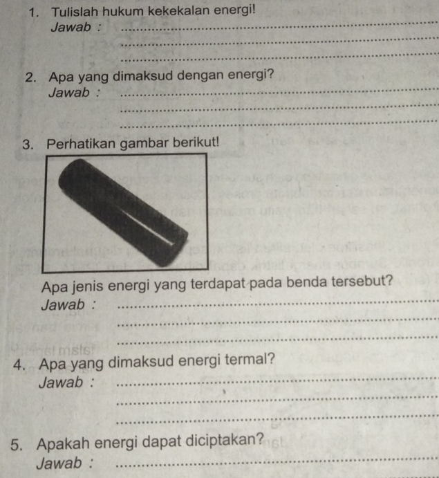 Tulislah hukum kekekalan energi! 
Jawab : 
_ 
_ 
_ 
_ 
2. Apa yang dimaksud dengan energi? 
_ 
Jawab : 
_ 
3. Perhatikan gambar berikut! 
_ 
Apa jenis energi yang terdapat pada benda tersebut? 
_ 
Jawab : 
_ 
_ 
4. Apa yang dimaksud energi termal? 
_ 
Jawab : 
_ 
5. Apakah energi dapat diciptakan? 
Jawab : 
_