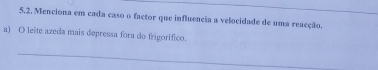 5.2, Menciona em cada caso o factor que influencia a velocidade de uma reacção. 
a) O leite azeda mais depressa fora do frigorífico. 
_