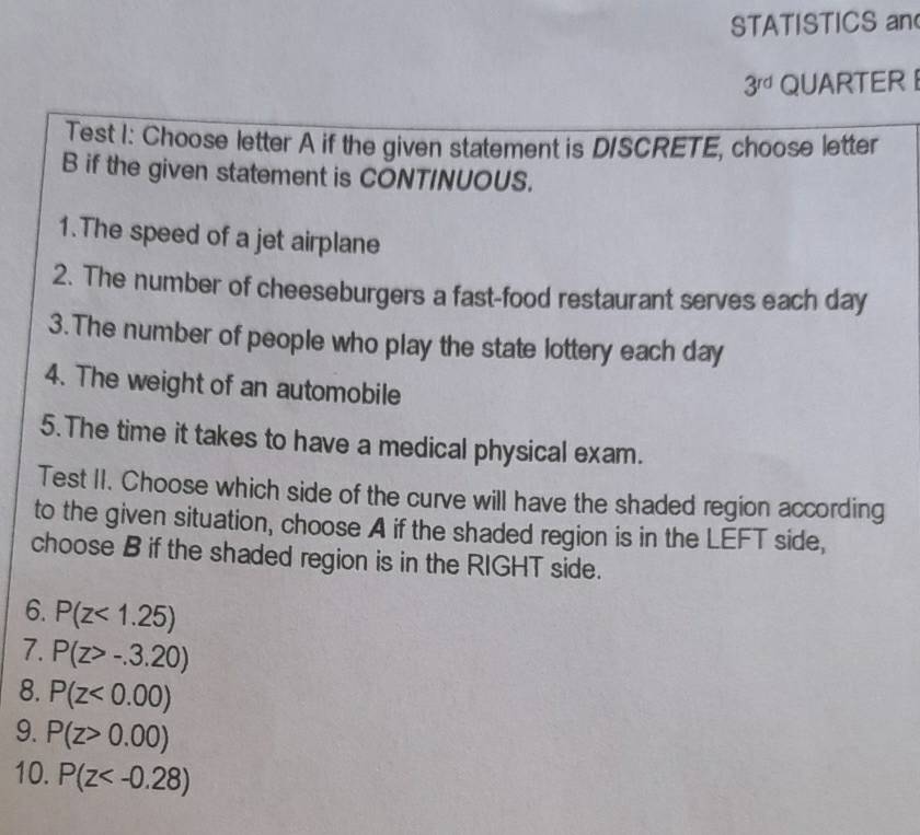 STATISTICS an
3^(rd) QUARTER 
Test I: Choose letter A if the given statement is D/SCRETE, choose letter 
B if the given statement is CONT/NUOUS. 
1.The speed of a jet airplane 
2. The number of cheeseburgers a fast-food restaurant serves each day
3.The number of people who play the state lottery each day
4. The weight of an automobile 
5. The time it takes to have a medical physical exam. 
Test II. Choose which side of the curve will have the shaded region according 
to the given situation, choose A if the shaded region is in the LEFT side, 
choose B if the shaded region is in the RIGHT side. 
6. P(z<1.25)
7. P(z>-.3.20)
8. P(z<0.00)
9. P(z>0.00)
10. P(z