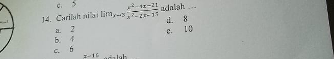 c. 5
14. Carilah nilai lim_xto 3 (x^2-4x-21)/x^2-2x-15  adalah ...
d. 8
a. 2
e. 10
b. 4
c. 6
x-16