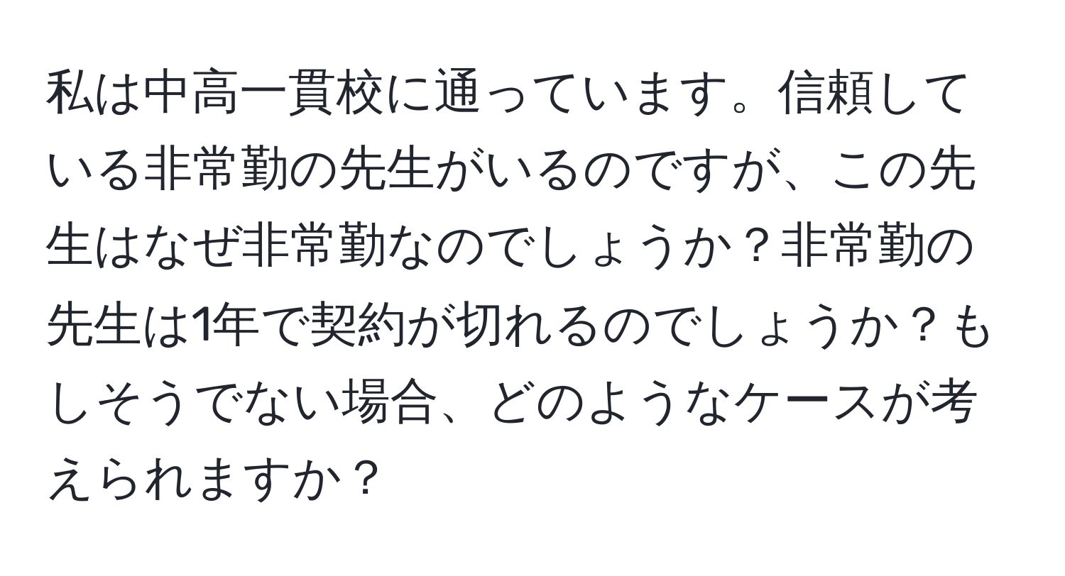 私は中高一貫校に通っています。信頼している非常勤の先生がいるのですが、この先生はなぜ非常勤なのでしょうか？非常勤の先生は1年で契約が切れるのでしょうか？もしそうでない場合、どのようなケースが考えられますか？