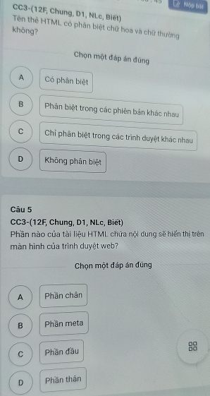 Lý Mộp bàt
CC3-(12F, Chung, D1, NLc, Biết)
Tên thẻ HTML có phân biệt chữ hoa và chữ thường
khōng?
Chọn một đáp án đúng
A Có phân biệt
B Phân biệt trong các phiên bản khác nhau
C Chỉ phân biệt trong các trình duyệt khác nhau
D Không phân biệt
Câu 5
CC3-(12F, Chung, D1, NLc, Biết)
Phần nào của tài liệu HTML chứa nội dung sẽ hiển thị trên
màn hình của trình duyệt web?
Chọn một đáp án đúng
A Phần chân
B Phần meta
□□
C Phần đầu
□□
D Phần thân