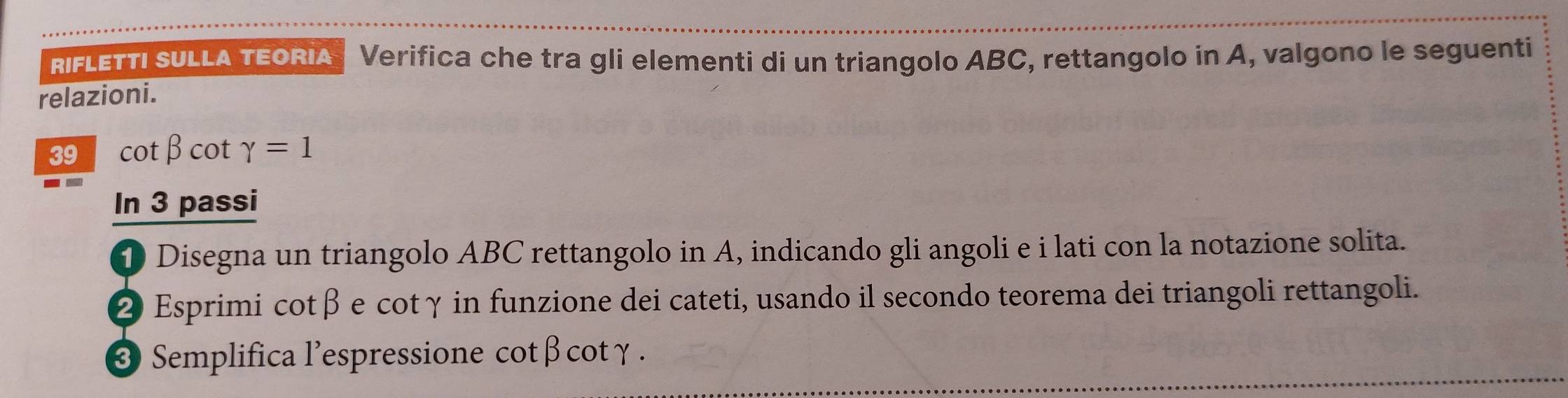 RIFLETTI SULLA TEORIA Verifica che tra gli elementi di un triangolo ABC, rettangolo in A, valgono le seguenti 
relazioni.
39 cotβcot gamma =1
In 3 passi 
D Disegna un triangolo ABC rettangolo in A, indicando gli angoli e i lati con la notazione solita. 
② Esprimi cotβ e cotγ in funzione dei cateti, usando il secondo teorema dei triangoli rettangoli. 
3 Semplifica l'espressione cotβ cotγ.