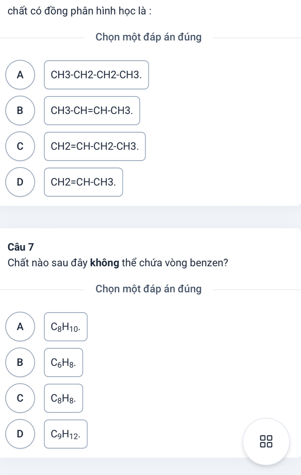 chất có đồng phân hình học là :
Chọn một đáp án đúng
A CH3-CH2-CH2-CH3.
B CH3-CH=CH-CH3.
C CH2=CH-CH2-CH3
D CH2=CH-CH3. 
Câu 7
Chất nào sau đây không thể chứa vòng benzen?
Chọn một đáp án đúng
A C_8H_10.
B C_6H_8.
C C_8H_8.
D C_9H_12.