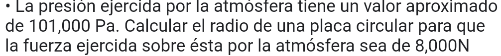 • La presión ejercida por la atmósfera tiene un valor aproximado 
de 101,000 Pa. Calcular el radio de una placa circular para que 
la fuerza ejercida sobre ésta por la atmósfera sea de 8,000N