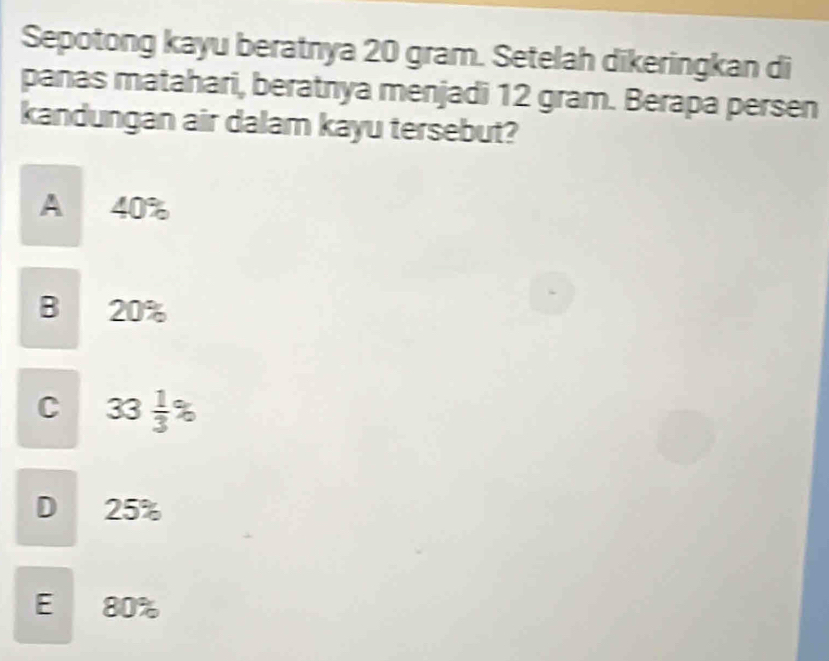 Sepotong kayu beratnya 20 gram. Setelah dikeringkan di
panas matahari, beratnya menjadi 12 gram. Berapa persen
kandungan air dalam kayu tersebut?
A 40%
B 20%
C 33 1/3 %
D 25%
E 80%