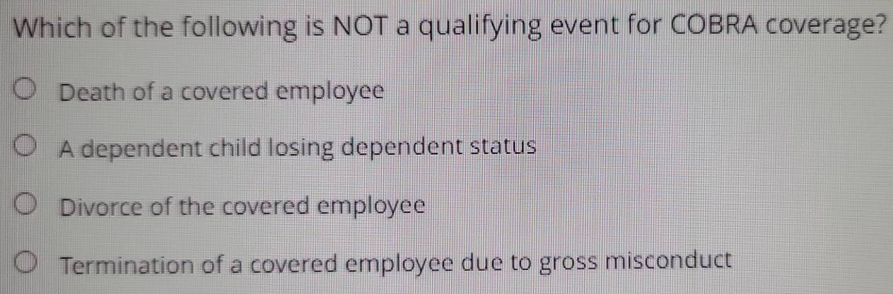 Which of the following is NOT a qualifying event for COBRA coverage?
Death of a covered employee
A dependent child losing dependent status
Divorce of the covered employee
Termination of a covered employee due to gross misconduct