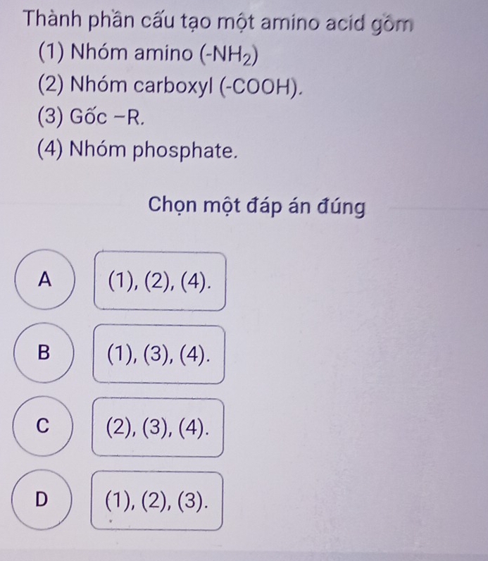 Thành phần cấu tạo một amino acid gồm
(1) Nhóm amino (-NH_2)
(2) Nhóm carboxyl (-COOH).
(3) Gốc −R.
(4) Nhóm phosphate.
Chọn một đáp án đúng
A (1),(2),(4).
B (1),(3),(4).
C (2),(3), (4).
D (1),(2),(3).