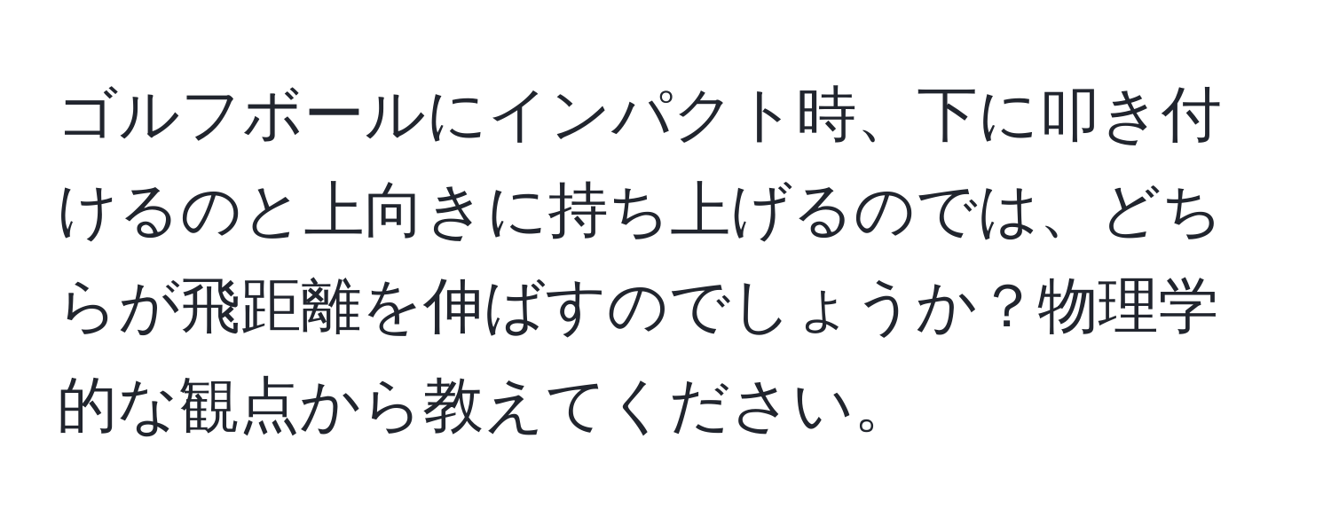 ゴルフボールにインパクト時、下に叩き付けるのと上向きに持ち上げるのでは、どちらが飛距離を伸ばすのでしょうか？物理学的な観点から教えてください。