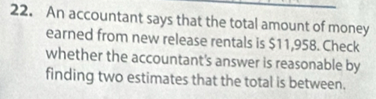 An accountant says that the total amount of money 
earned from new release rentals is $11,958. Check 
whether the accountant's answer is reasonable by 
finding two estimates that the total is between.