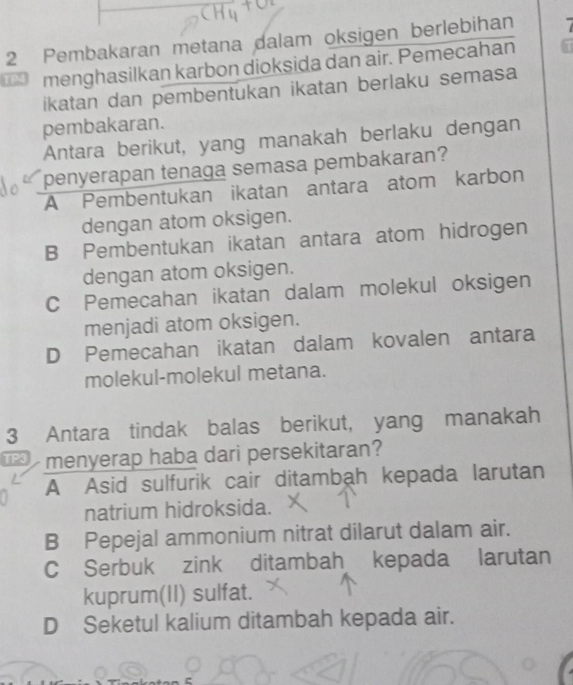 Pembakaran metana dalam oksigen berlebihan I
TP4 menghasilkan karbon dioksida dan air. Pemecahan
ikatan dan pembentukan ikatan berlaku semasa
pembakaran.
Antara berikut, yang manakah berlaku dengan
penyerapan tenaga semasa pembakaran?
A Pembentukan ikatan antara atom karbon
dengan atom oksigen.
B Pembentukan ikatan antara atom hidrogen
dengan atom oksigen.
C Pemecahan ikatan dalam molekul oksigen
menjadi atom oksigen.
D Pemecahan ikatan dalam kovalen antara
molekul-molekul metana.
3 Antara tindak balas berikut, yang manakah
TP3 menyerap haba dari persekitaran?
A Asid sulfurik cair ditambah kepada larutan
natrium hidroksida.
B Pepejal ammonium nitrat dilarut dalam air.
C Serbuk zink ditambah kepada larutan
kuprum(II) sulfat.
D Seketul kalium ditambah kepada air.