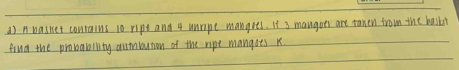 A basket conrains 10 ripe and 4 unripe mangots. If 3 mangoes are taken from the baski 
find the probability aistnbution of the ripe mangoes k.