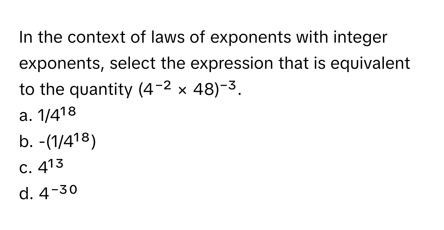 In the context of laws of exponents with integer exponents, select the expression that is equivalent to the quantity (4⁻² × 48)⁻³.

a. 1/4¹⁸
b. -(1/4¹⁸)
c. 4¹³
d. 4⁻³⁰