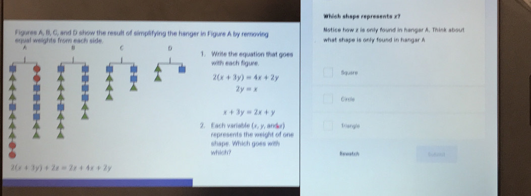 Which shape represents z?
Figures A, B, C, and D show the result of simplifying the hanger in Figure A by removing Notice how z is only found in hangar A. Think about
equal weights from each side. what shape is only found in hangar A
A B C D 1. Write the equation that goes
with each figure.
Square
2(x+3y)=4x+2y
2y=x
Girsle
x+3y=2x+y
2. Each variable (x,y, andez) Triangle
represents the weight of one
shape. Which goes with
which? Rewatch Gufr3
2(x+3y)+2z=2x+4x+2y