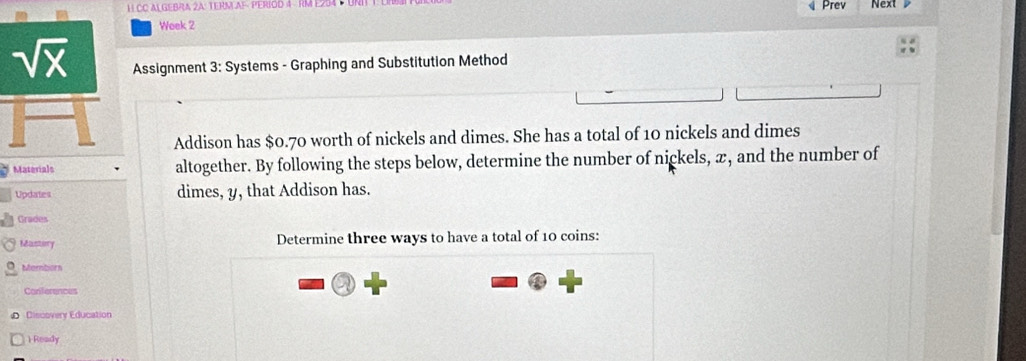 CC ALGEBRA 2A: TERNLAF: PERIOD 4 RM E254  Prev Next
Week 2
Assignment 3:S ystems - Graphing and Substitution Method
Addison has $0.70 worth of nickels and dimes. She has a total of 10 nickels and dimes
Materials altogether. By following the steps below, determine the number of nickels, æ, and the number of
Updates dimes, y, that Addison has.
Grades
Mastory Determine three ways to have a total of 10 coins:
Mamborn
a
Conferences
D Discovery Education
1 Ready