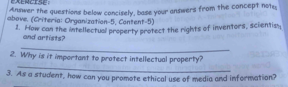 Answer the questions below concisely, base your answers from the concept notes 
above. (Criteria: Organization-5, Content-5) 
1. How can the intellectual property protect the rights of inventors, scientists 
and artists? 
_ 
_ 
2. Why is it important to protect intellectual property? 
3. As a student, how can you promote ethical use of media and information? 
_