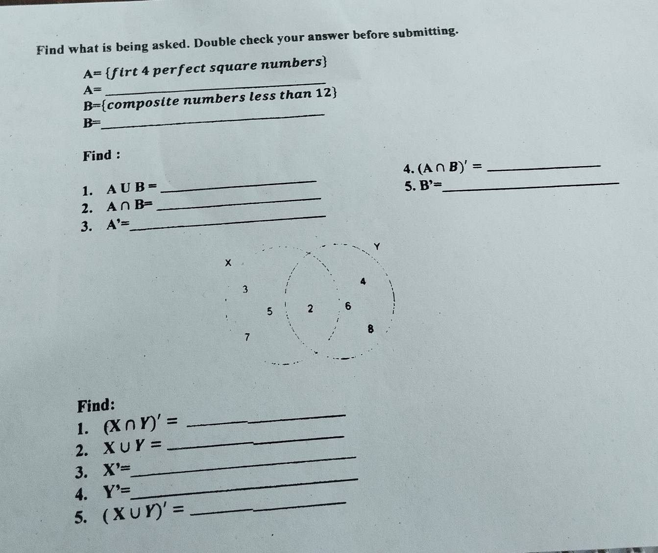 Find what is being asked. Double check your answer before submitting. 
_
A= firt 4 perfect square numbers
A=
_
B= composite numbers less than 12 
B=
Find : 
1. A∪ B= _4. (A∩ B)'= __ 
2. A∩ B= _5. B'=
3. A'=
_ 
Find: 
1. (X∩ Y)'=
_ 
_ 
2. X∪ Y=
_ 
_ 
3. X'=
_ 
4. Y^,
5. (X∪ Y)'=