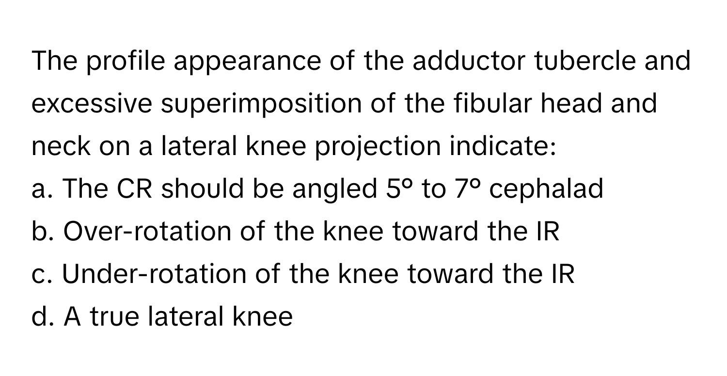 The profile appearance of the adductor tubercle and excessive superimposition of the fibular head and neck on a lateral knee projection indicate:

a. The CR should be angled 5° to 7° cephalad
b. Over-rotation of the knee toward the IR
c. Under-rotation of the knee toward the IR
d. A true lateral knee