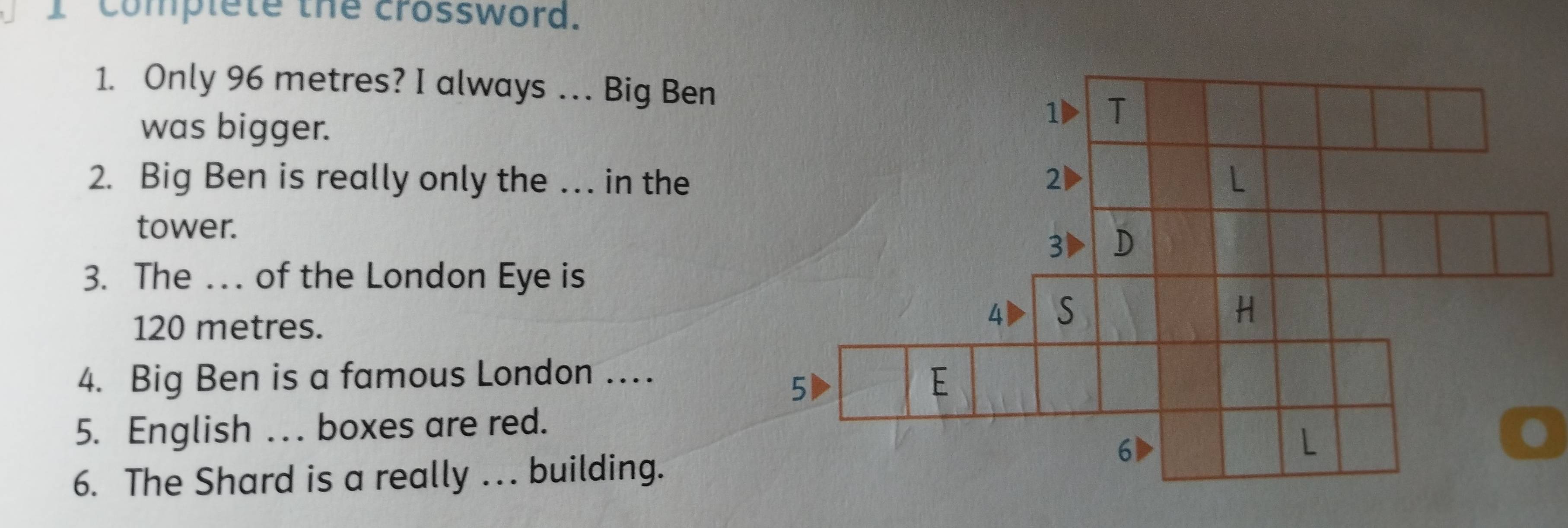 complete the crossword. 
1. Only 96 metres? I always . . . Big Ben 
was bigger. 
2. Big Ben is really only the … in the 
tower. 
3. The ... of the London Eye is
120 metres. 
4. Big Ben is a famous London … 
5. English . . boxes are red. 
6. The Shard is a really .. building.