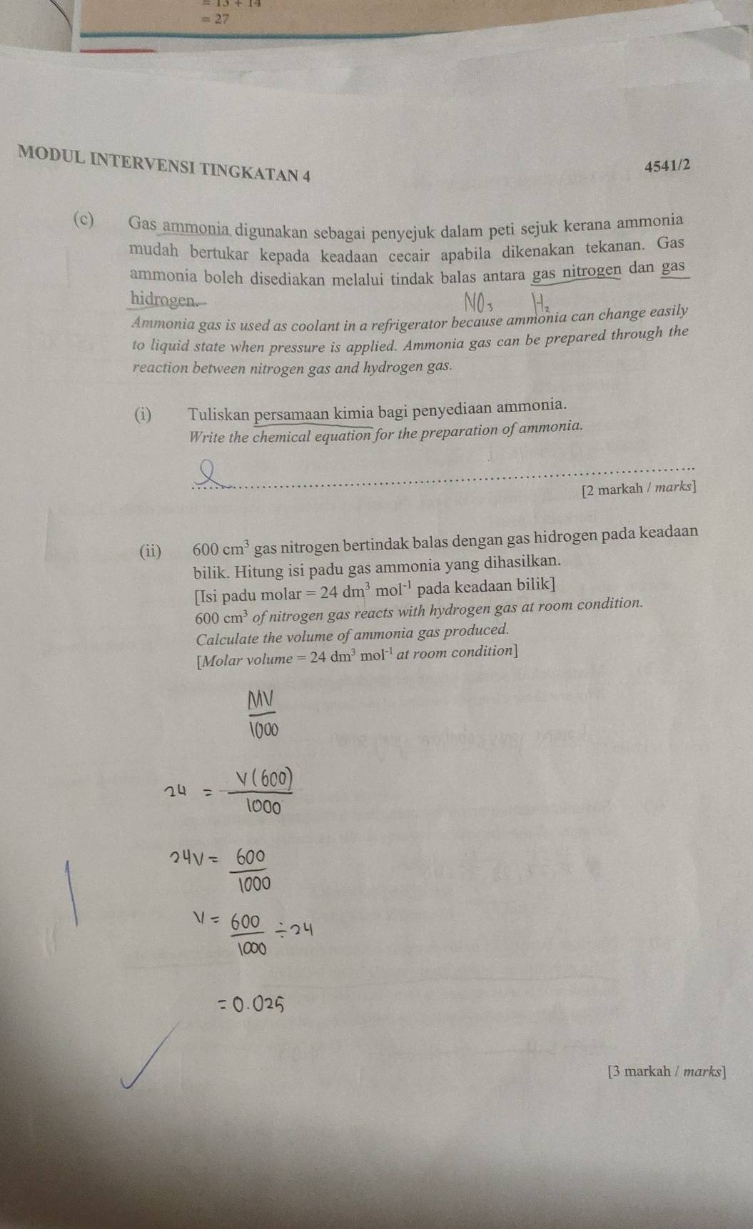 =27 
MODUL INTERVENSI TINGKATAN 4 
4541/2 
(c) Gas ammonia digunakan sebagai penyejuk dalam peti sejuk kerana ammonia 
mudah bertukar kepada keadaan cecair apabila dikenakan tekanan. Gas 
ammonia boleh disediakan melalui tindak balas antara gas nitrogen dan gas 
hidrogen.-- 
Ammonia gas is used as coolant in a refrigerator because ammonia can change easily 
to liquid state when pressure is applied. Ammonia gas can be prepared through the 
reaction between nitrogen gas and hydrogen gas. 
(i) Tuliskan persamaan kimia bagi penyediaan ammonia. 
Write the chemical equation for the preparation of ammonia. 
_ 
[2 markah / marks] 
(ii) 600cm^3 gas nitrogen bertindak balas dengan gas hidrogen pada keadaan 
bilik. Hitung isi padu gas ammonia yang dihasilkan. 
[Isi padu molar =24dm^3 mol^(-1) pada keadaan bilik]
600cm^3 of nitrogen gas reacts with hydrogen gas at room condition. 
Calculate the volume of ammonia gas produced. 
[Molar volume =24dm^3mol^(-1) at room condition] 
[3 markah / marks]