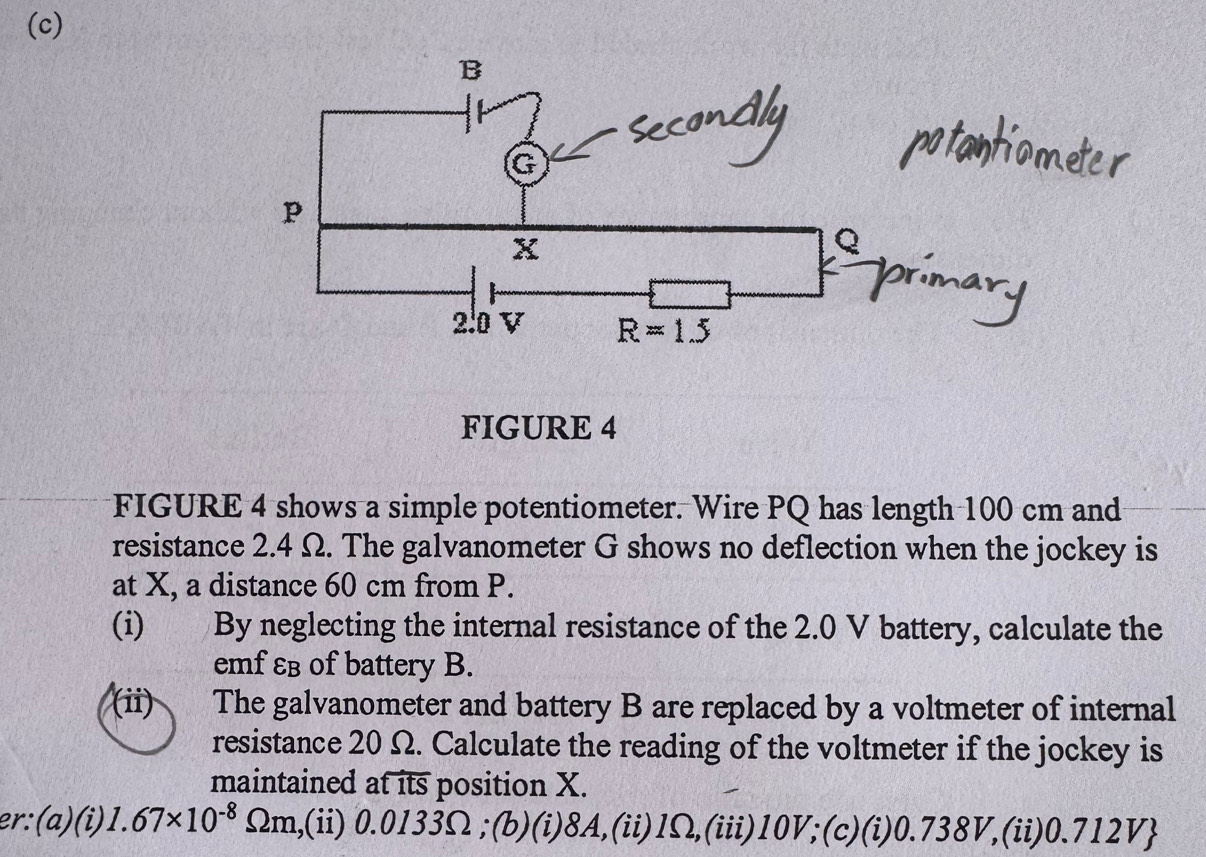 FIGURE 4
FIGURE 4 shows a simple potentiometer. Wire PQ has length 100 cm and
resistance 2.4 Ω. The galvanometer G shows no deflection when the jockey is
at X, a distance 60 cm from P.
(i) By neglecting the internal resistance of the 2.0 V battery, calculate the
emf εв of battery B.
(ii) The galvanometer and battery B are replaced by a voltmeter of internal
resistance 20 Ω. Calculate the reading of the voltmeter if the jockey is
maintained atits position X.
er: (ɑ)(i) 1.67* 10^(-8)Omega m.,(ii) 0.0133Ω ;(b)(i)8A,(ii)1Ω,(iii)10V;(c)(i)0.738V,(ii)0.712V