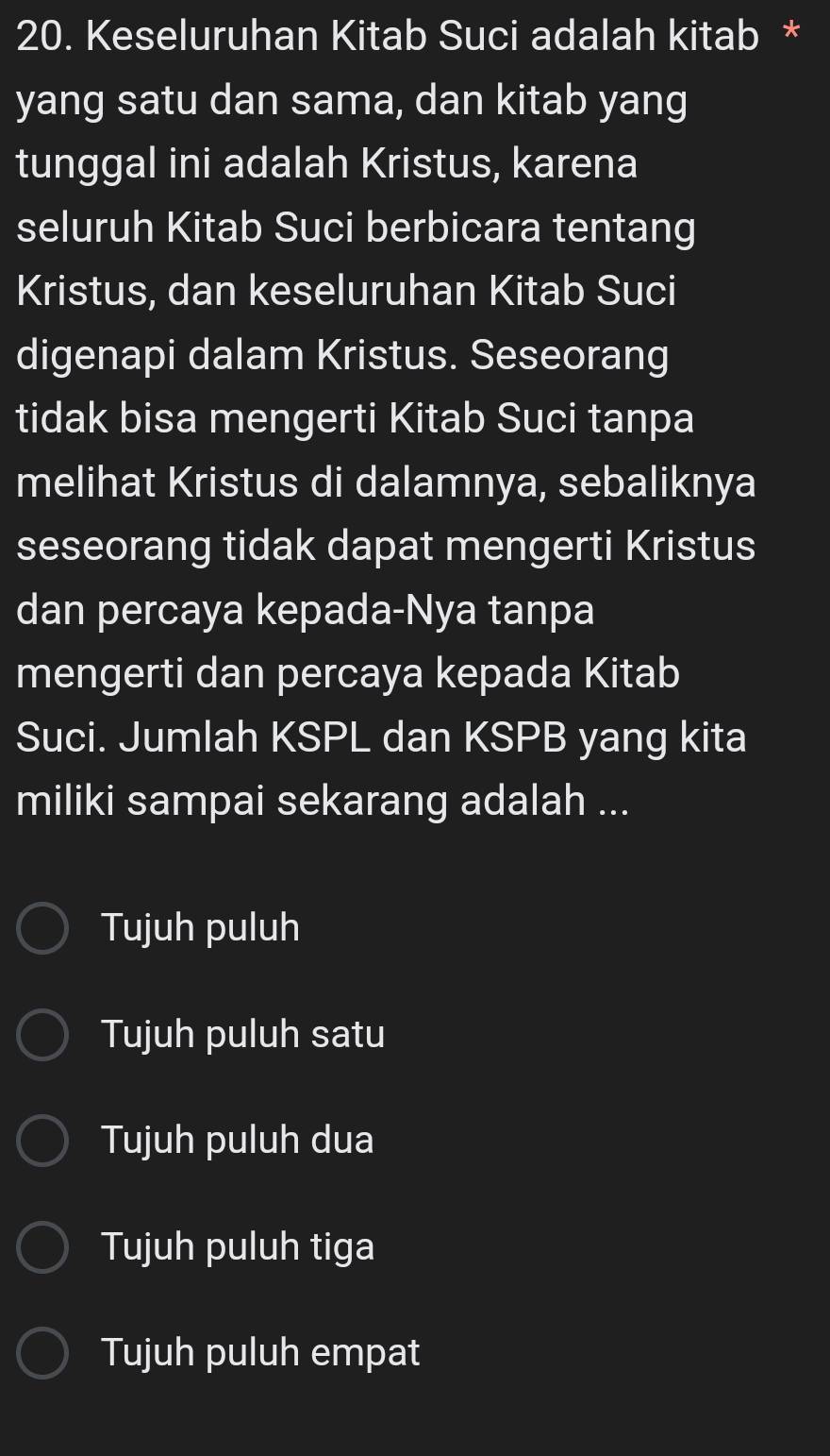 Keseluruhan Kitab Suci adalah kitab *
yang satu dan sama, dan kitab yang
tunggal ini adalah Kristus, karena
seluruh Kitab Suci berbicara tentang
Kristus, dan keseluruhan Kitab Suci
digenapi dalam Kristus. Seseorang
tidak bisa mengerti Kitab Suci tanpa
melihat Kristus di dalamnya, sebaliknya
seseorang tidak dapat mengerti Kristus
dan percaya kepada-Nya tanpa
mengerti dan percaya kepada Kitab
Suci. Jumlah KSPL dan KSPB yang kita
miliki sampai sekarang adalah ...
Tujuh puluh
Tujuh puluh satu
Tujuh puluh dua
Tujuh puluh tiga
Tujuh puluh empat