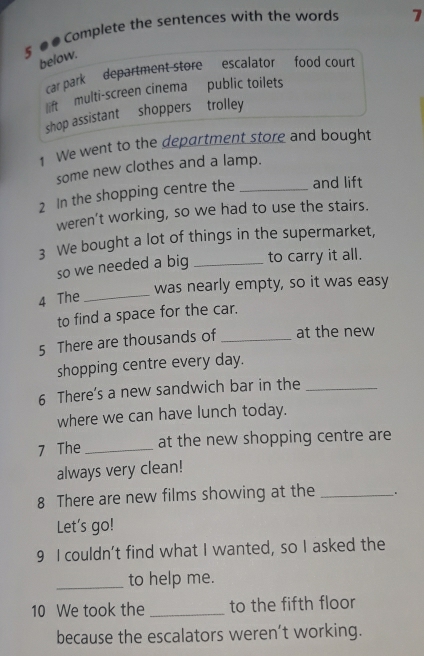 § ● # Complete the sentences with the words 7
below.
car park department store escalator food court
lift multi-screen cinema public toilets
shop assistant shoppers trolley
1 We went to the department store and bought
some new clothes and a lamp.
2 In the shopping centre the _and lift
weren’t working, so we had to use the stairs.
3 We bought a lot of things in the supermarket,
so we needed a big _to carry it all.
was nearly empty, so it was easy
4 The_
to find a space for the car.
5 There are thousands of _at the new
shopping centre every day.
6 There’s a new sandwich bar in the_
where we can have lunch today.
7 The _at the new shopping centre are
always very clean!
8 There are new films showing at the _.
Let's go!
9 I couldn’t find what I wanted, so I asked the
_to help me.
10 We took the _to the fifth floor
because the escalators weren’t working.