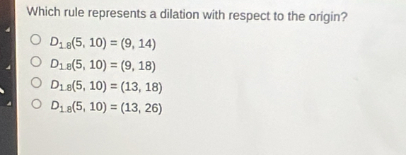 Which rule represents a dilation with respect to the origin?
D_18(5,10)=(9,14)
D_18(5,10)=(9,18)
D_1,8(5,10)=(13,18)
D_1.8(5,10)=(13,26)