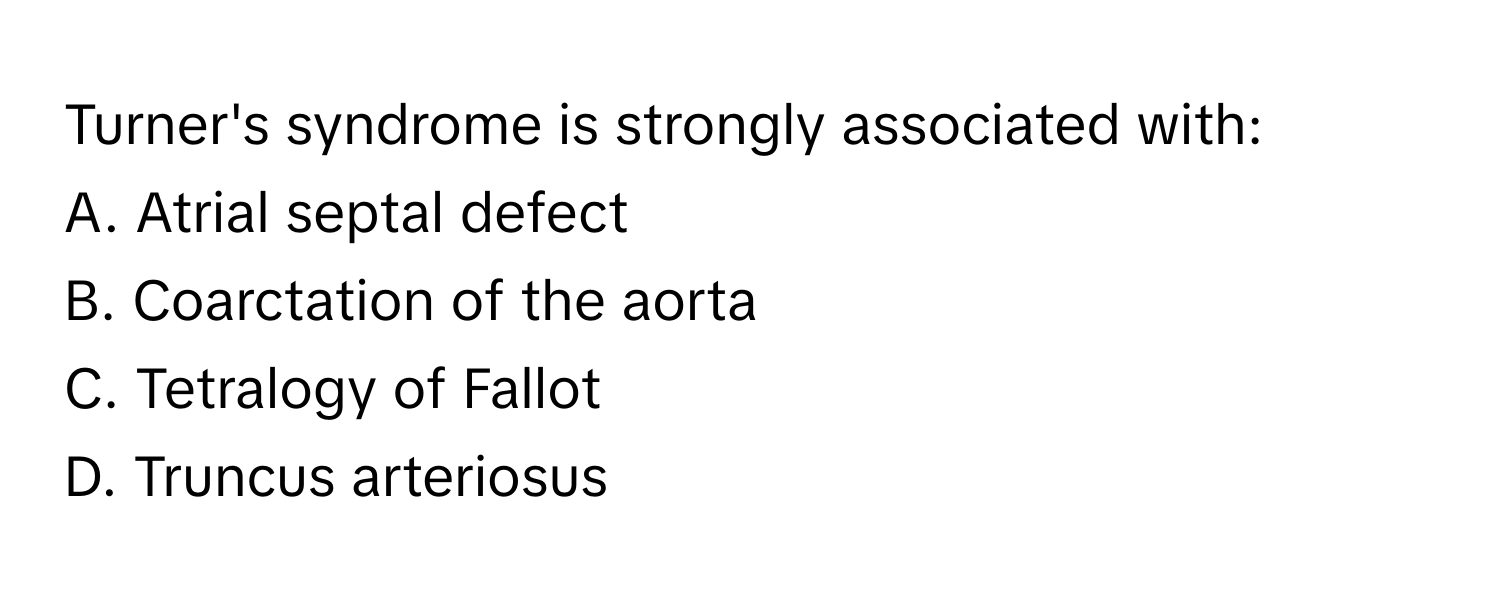 Turner's syndrome is strongly associated with:

A. Atrial septal defect
B. Coarctation of the aorta
C. Tetralogy of Fallot
D. Truncus arteriosus