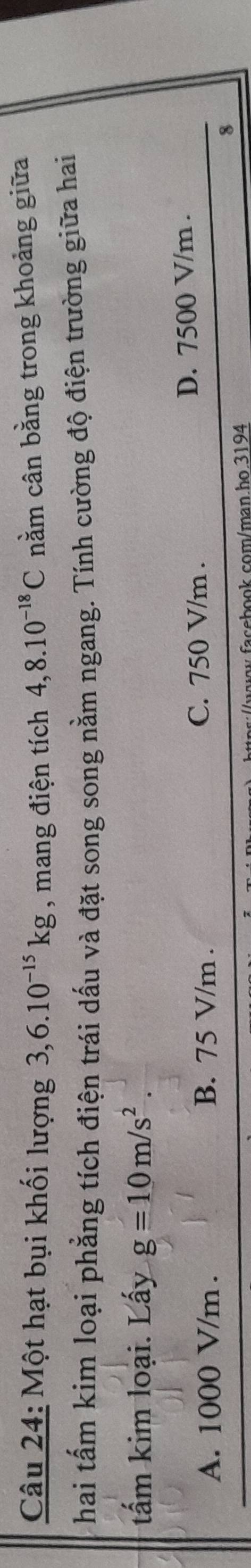 Một hạt bụi khối lượng 3,6.10^(-15)kg , mang điện tích 4,8.10^(-18)C nằm cân bằng trong khoảng giữa
hai tấm kim loại phẳng tích điện trái dấu và đặt song song nằm ngang. Tính cường độ điện trường giữa hai
tấm kim loại. Lấy g=10m/s^2.
A. 1000 V/m. B. 75 V/m. C. 750 V/m. D. 7500 V/m.
8
w.facebook.com/man.ho.3194