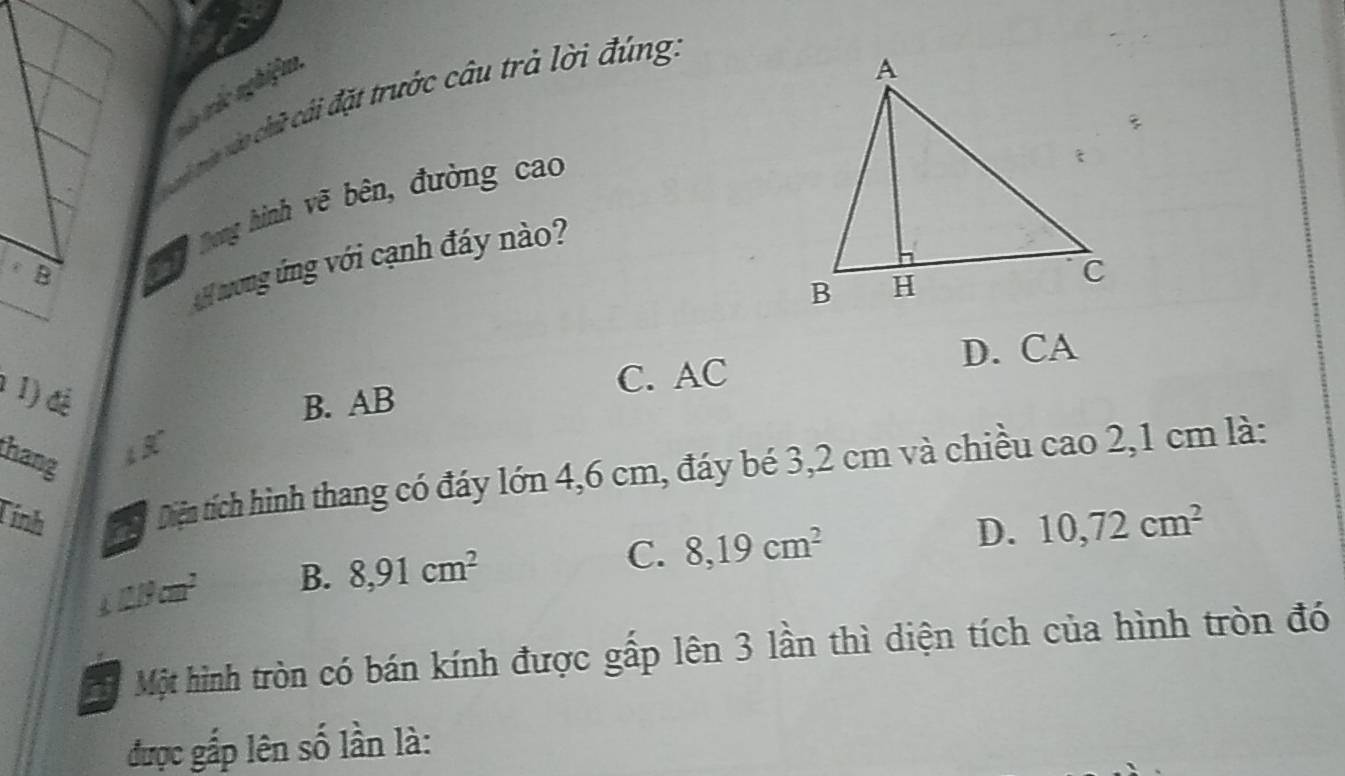 vê trác nghiệm
i mia vào chữ cái đặt trước câu trả lời đúng:
B Tng hình vẽ bên, đường cao
H ong ứng với cạnh đáy nào?
D. CA
1 1) đệ
B. AB C. AC
thang 4 3º
Tính Diện tích hình thang có đáy lớn 4,6 cm, đáy bé 3,2 cm và chiều cao 2,1 cm là:
D. 10,72cm^2
120cm^2 B. 8,91cm^2
C. 8,19cm^2
Một hình tròn có bán kính được gấp lên 3 lần thì diện tích của hình tròn đó
được gấp lên số lần là: