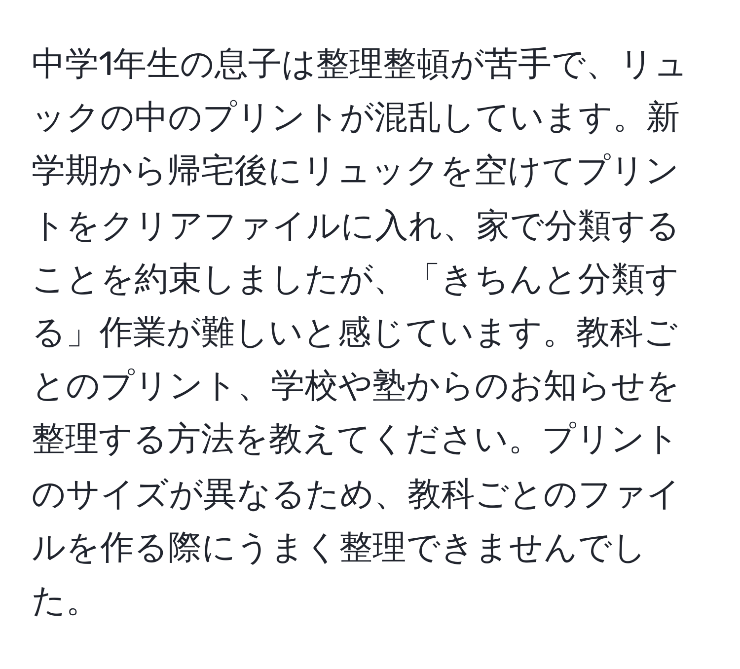 中学1年生の息子は整理整頓が苦手で、リュックの中のプリントが混乱しています。新学期から帰宅後にリュックを空けてプリントをクリアファイルに入れ、家で分類することを約束しましたが、「きちんと分類する」作業が難しいと感じています。教科ごとのプリント、学校や塾からのお知らせを整理する方法を教えてください。プリントのサイズが異なるため、教科ごとのファイルを作る際にうまく整理できませんでした。