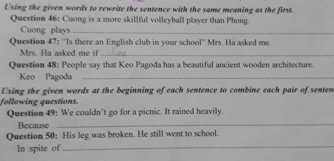 Using the given words to rewrite the sentence with the same meaning as the first. 
Question 46: Cuong is a more skillful volleyball player than Phong. 
Cuong plays_ 
Question 47: “Is there an English club in your school” Mrs. Ha asked me. 
Mrs. Ha asked me if_ 
Question 48: People say that Keo Pagoda has a beautiful ancient wooden architecture. 
Keo Pagoda_ 
Using the given words at the beginning of each sentence to combine each pair of senten 
following questions. 
Question 49: We couldn’t go for a picnic. It rained heavily. 
Because 
_ 
Question 50: His leg was broken. He still went to school. 
In spite of 
_