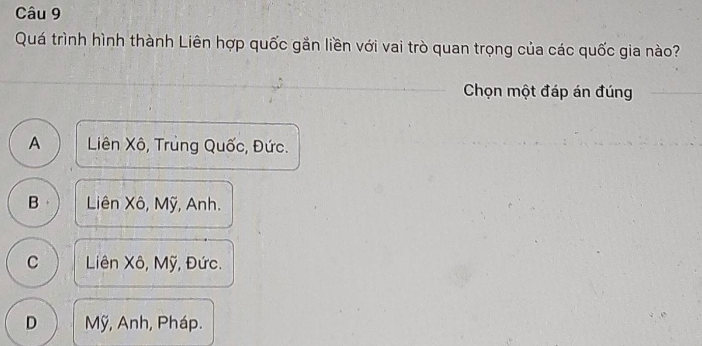 Quá trình hình thành Liên hợp quốc gắn liền với vai trò quan trọng của các quốc gia nào?
Chọn một đáp án đúng
A Liên Xô, Trung Quốc, Đức.
B Liên Xô, Mỹ, Anh.
C Liên Xô, Mỹ, Đức.
D Mỹ, Anh, Pháp.