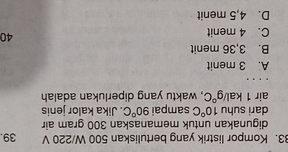 Kompor listrik yang bertuliskan 500 W/220 V 39.
digunakan untuk memanaskan 300 gram air
dari suhu 10°C sampai 90°C. Jika kalor jenis
air 1kal/g°C , waktu yang diperlukan adalah
A. 3 menit
B. 3,36 menit
C. 4 menit
40
D. 4,5 menit