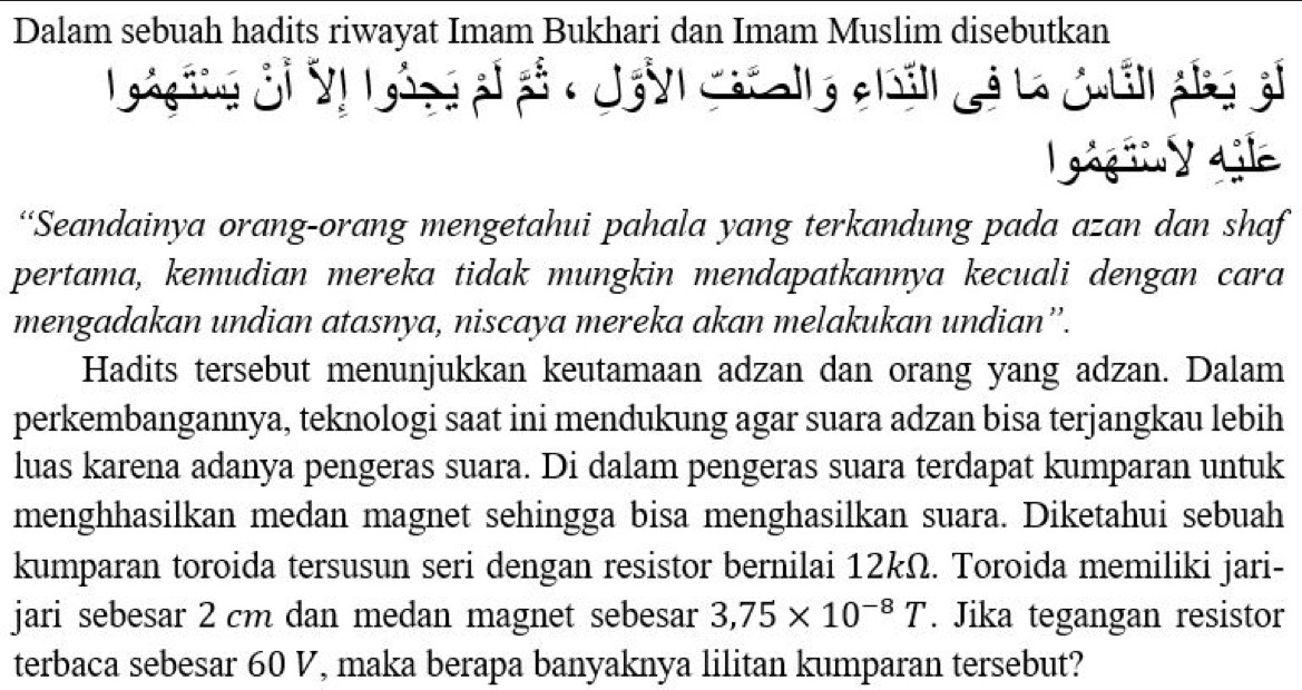 Dalam sebuah hadits riwayat Imam Bukhari dan Imam Muslim disebutkan 
gog ing guì 
og i y Lile 
“Seandainya orang-orang mengetahui pahala yang terkandung pada azan dan shaf 
pertama, kemudian mereka tidak mungkin mendapatkannya kecuali dengan cara 
mengadakan undian atasnya, niscaya mereka akan melakukan undian”. 
Hadits tersebut menunjukkan keutamaan adzan dan orang yang adzan. Dalam 
perkembangannya, teknologi saat ini mendukung agar suara adzan bisa terjangkau lebih 
luas karena adanya pengeras suara. Di dalam pengeras suara terdapat kumparan untuk 
menghhasilkan medan magnet sehingga bisa menghasilkan suara. Diketahui sebuah 
kumparan toroida tersusun seri dengan resistor bernilai 12kΩ. Toroida memiliki jari- 
jari sebesar 2 cm dan medan magnet sebesar 3,75* 10^(-8)T. Jika tegangan resistor 
terbaca sebesar 60 V, maka berapa banyaknya lilitan kumparan tersebut?