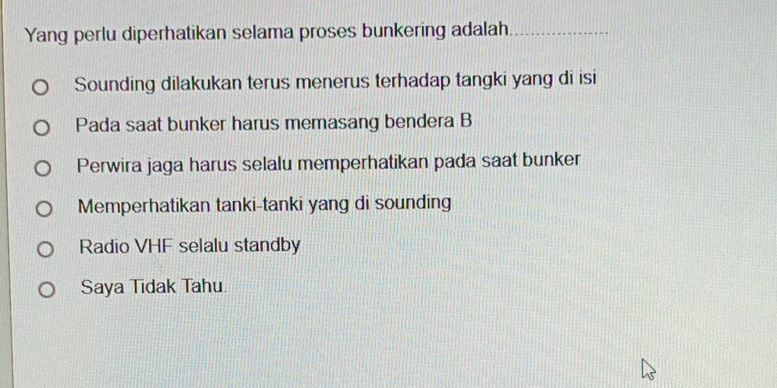 Yang perlu diperhatikan selama proses bunkering adalah
_
Sounding dilakukan terus menerus terhadap tangki yang di isi
Pada saat bunker harus memasang bendera B
Perwira jaga harus selalu memperhatikan pada saat bunker
Memperhatikan tanki-tanki yang di sounding
Radio VHF selalu standby
Saya Tidak Tahu.