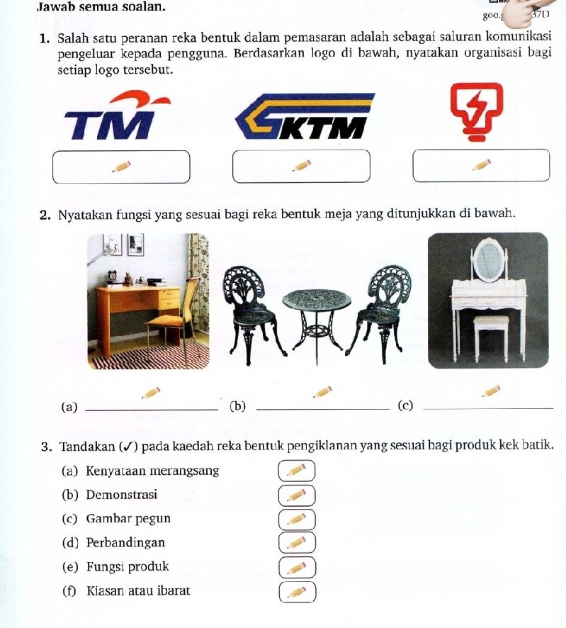 Jawab semua soalan. 
37D 
1. Salah satu peranan reka bentuk dalam pemasaran adalah sebagai saluran komunikasi 
pengeluar kepada pengguna. Berdasarkan logo di bawah, nyatakan organisasi bagi 
setiap logo tersebut. 
2. Nyatakan fungsi yang sesuai bagi reka bentuk meja yang ditunjukkan di bawah. 
(a) _(b) _(c)_ 
3. Tandakan (✓) pada kaedah reka bentuk pengiklanan yang sesuai bagi produk kek batik. 
(a) Kenyataan merangsang 
(b) Demonstrasi 
(c) Gambar pegun 
(d) Perbandingan 
(e) Fungsi produk 
(f) Kiasan atau ibarat