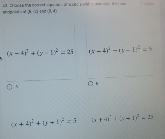 Choose the correct equation of a circle with a diameter that has 2 points
endpoints at (8,-2) and (0,4)
(x-4)^2+(y-1)^2=25 (x-4)^2+(y-1)^2=5
B
A
(x+4)^2+(y+1)^2=5 (x+4)^2+(y+1)^2=25