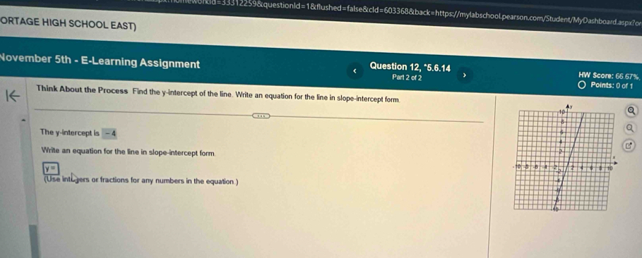 kld=33312259&questionld=1&flushed=false&cld=603368&back=https://mylabschool.pearson.com/Student/MyDashboard.aspx?o 
ORTAGE HIGH SCHOOL EAST) 
November 5th - E-Learning Assignment Question 12, *5.6.14 Part 2 of 2 HW Score: 66.67% Points: 0) of 1 
Think About the Process Find the y-intercept of the line. Write an equation for the line in slope-intercept form. 
The y-intercept is -4
Write an equation for the line in slope-intercept form
y=
(Use intogers or fractions for any numbers in the equation.)