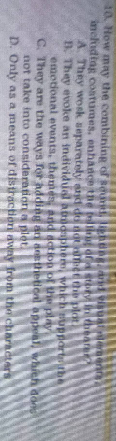 How may the combining of sound, lighting, and visual elements,
including costumes, enhance the telling of a story in theater?
A. They wosk separately and do not affect the plot.
B. They evoke an individual atmosphere, which supports the
emotional events, themes, and action of the play.
C. They are the ways for adding an aesthetical appeal, which does
not take into consideration a plot.
D. Only as a means of distraction away from the characters