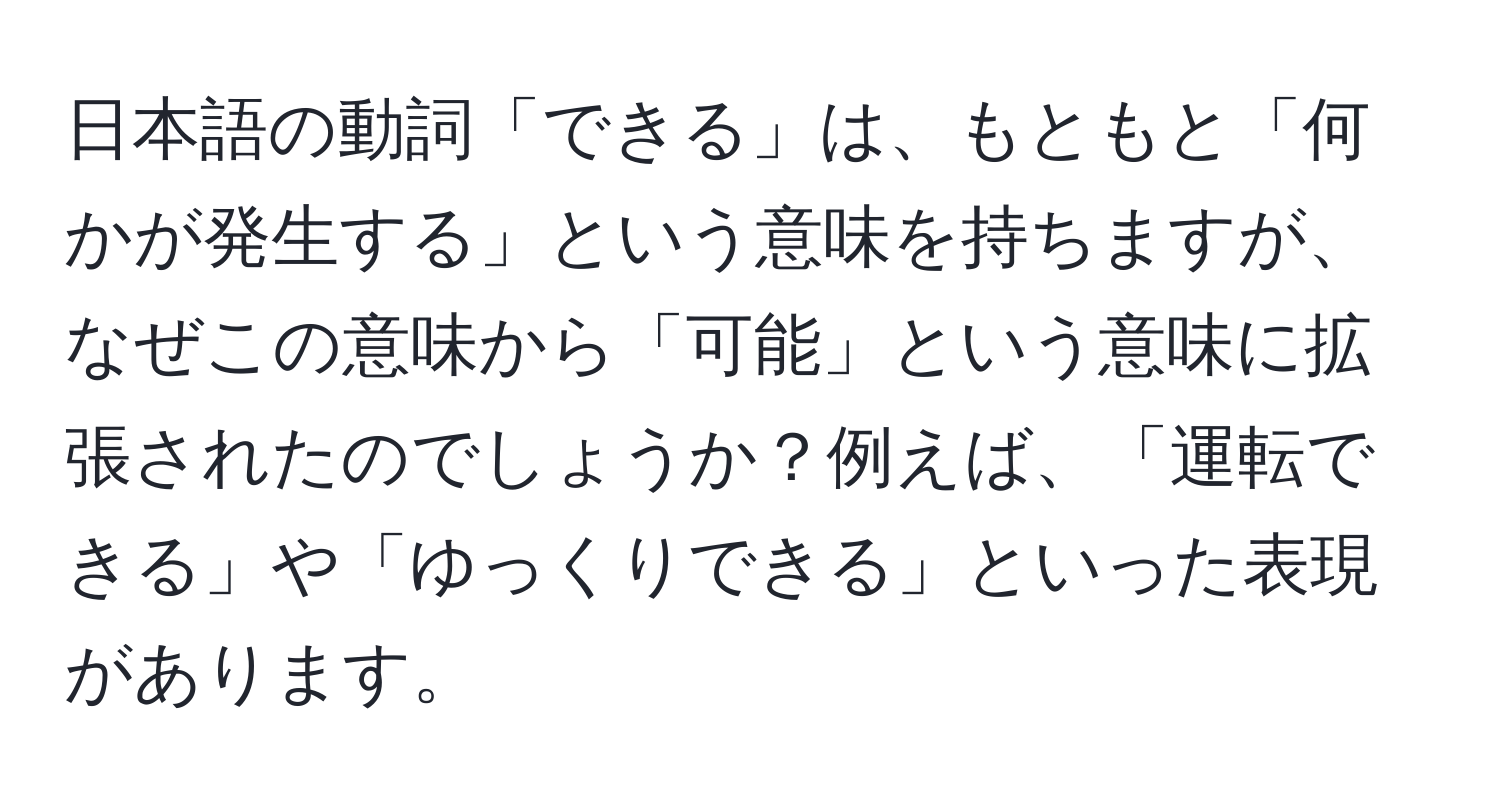 日本語の動詞「できる」は、もともと「何かが発生する」という意味を持ちますが、なぜこの意味から「可能」という意味に拡張されたのでしょうか？例えば、「運転できる」や「ゆっくりできる」といった表現があります。