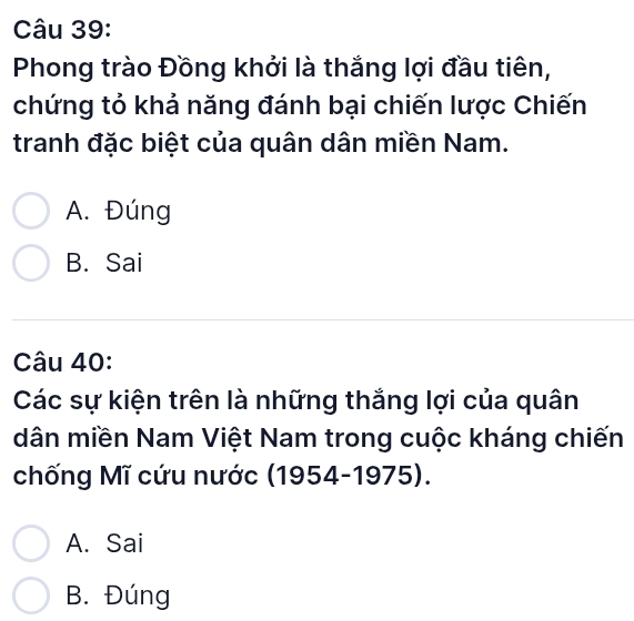 Phong trào Đồng khởi là thắng lợi đầu tiên,
chứng tỏ khả năng đánh bại chiến lược Chiến
tranh đặc biệt của quân dân miền Nam.
A. Đúng
B. Sai
Câu 40:
Các sự kiện trên là những thắng lợi của quân
dân miền Nam Việt Nam trong cuộc kháng chiến
chống Mĩ cứu nước (1954-1975).
A. Sai
B. Đúng