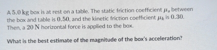 A 5.0 kg box is at rest on a table. The static friction coefficient mu _s between 
the box and table is 0.50, and the kinetic friction coefficient mu _k is 0.30. 
Then, a 20 N horizontal force is applied to the box. 
What is the best estimate of the magnitude of the box's acceleration?